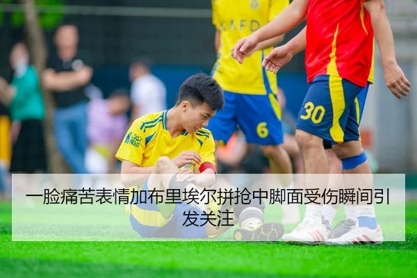 一脸痛苦表情加布里埃尔拼抢中脚面受伤瞬间引发关注