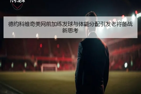 德约科维奇美网前加练发球与体能分配引发老将备战新思考